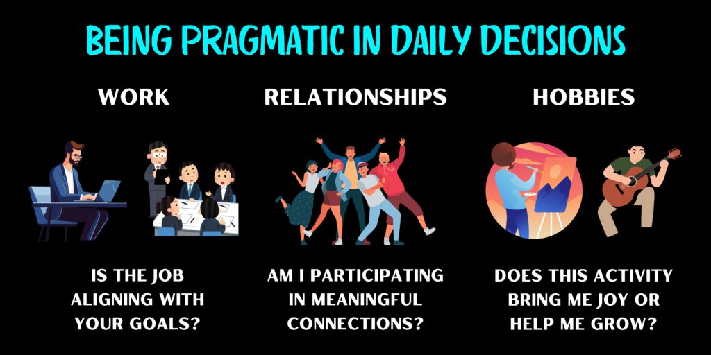 Being Pragmatic in Daily Decisions. Work: Is the job aligning with your goals? Relationships: Am I participating in meaningful connections? Hobbies: Does this activity bring me joy or help me grow?